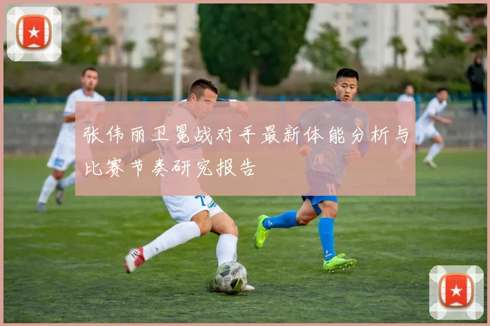张伟丽卫冕战对手最新体能分析与比赛节奏研究报告